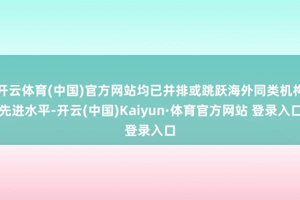 开云体育(中国)官方网站均已并排或跳跃海外同类机构先进水平-开云(中国)Kaiyun·体育官方网站 登录入口
