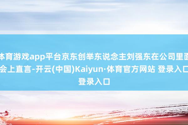 体育游戏app平台京东创举东说念主刘强东在公司里面会上直言-开云(中国)Kaiyun·体育官方网站 登录入口