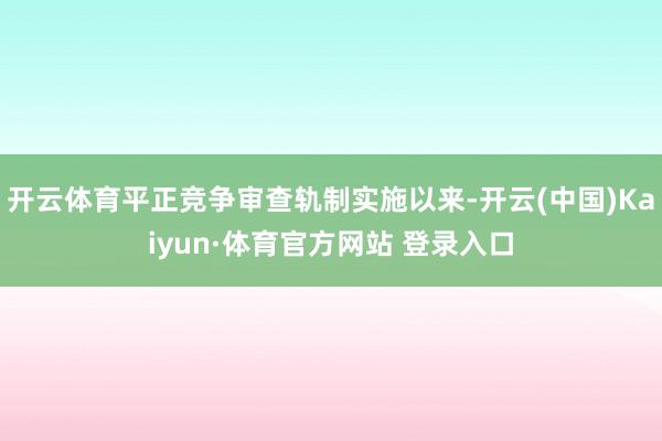 开云体育平正竞争审查轨制实施以来-开云(中国)Kaiyun·体育官方网站 登录入口