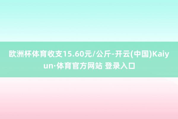欧洲杯体育收支15.60元/公斤-开云(中国)Kaiyun·体育官方网站 登录入口