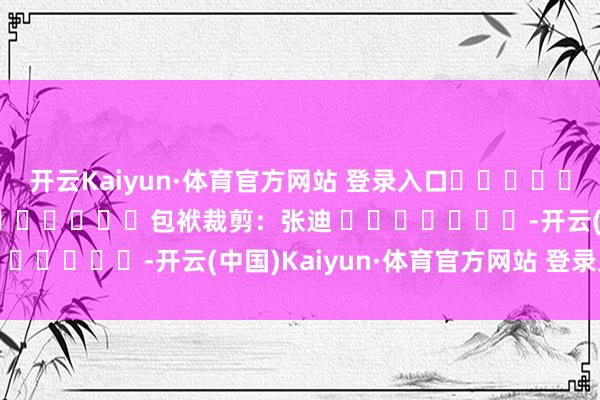 开云Kaiyun·体育官方网站 登录入口												  								包袱裁剪：张迪 							-开云(中国)Kaiyun·体育官方网站 登录入口