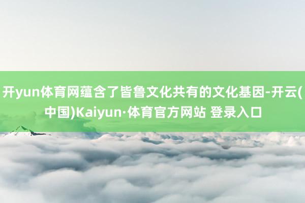 开yun体育网蕴含了皆鲁文化共有的文化基因-开云(中国)Kaiyun·体育官方网站 登录入口