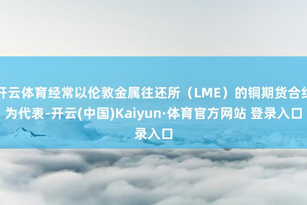 开云体育经常以伦敦金属往还所（LME）的铜期货合约为代表-开云(中国)Kaiyun·体育官方网站 登录入口