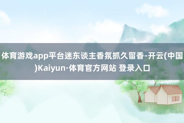 体育游戏app平台迷东谈主香氛抓久留香-开云(中国)Kaiyun·体育官方网站 登录入口