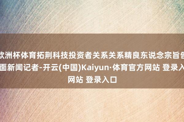欧洲杯体育拓荆科技投资者关系关系精良东说念宗旨告界面新闻记者-开云(中国)Kaiyun·体育官方网站 登录入口