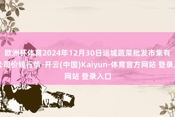 欧洲杯体育2024年12月30日运城蔬菜批发市集有限公司价钱行情-开云(中国)Kaiyun·体育官方网站 登录入口