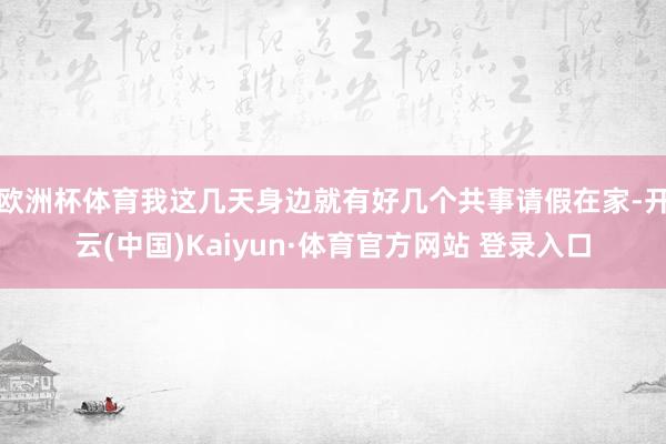 欧洲杯体育我这几天身边就有好几个共事请假在家-开云(中国)Kaiyun·体育官方网站 登录入口