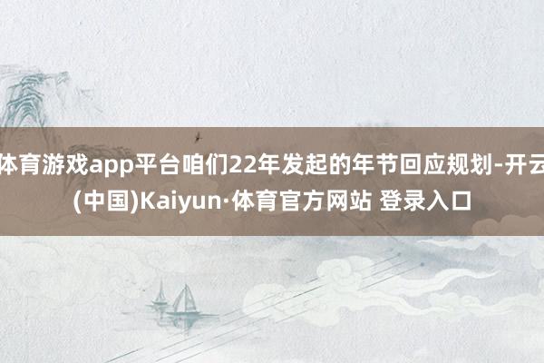 体育游戏app平台咱们22年发起的年节回应规划-开云(中国)Kaiyun·体育官方网站 登录入口