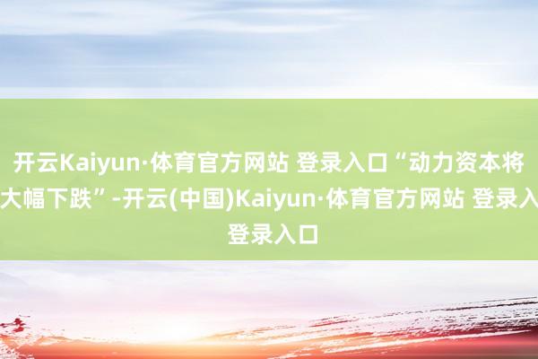 开云Kaiyun·体育官方网站 登录入口“动力资本将会大幅下跌”-开云(中国)Kaiyun·体育官方网站 登录入口