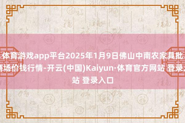 体育游戏app平台2025年1月9日佛山中南农家具批发商场价钱行情-开云(中国)Kaiyun·体育官方网站 登录入口