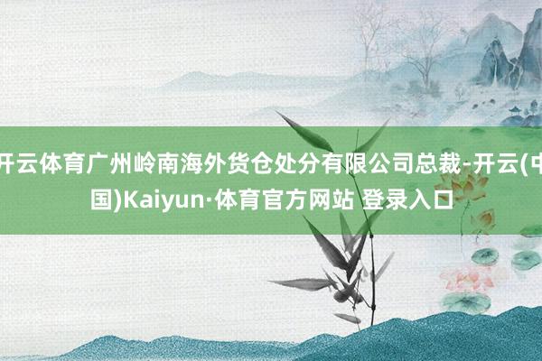 开云体育广州岭南海外货仓处分有限公司总裁-开云(中国)Kaiyun·体育官方网站 登录入口