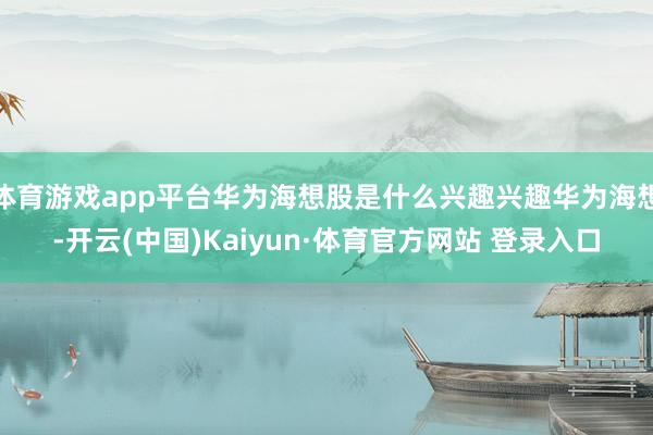 体育游戏app平台华为海想股是什么兴趣兴趣华为海想-开云(中国)Kaiyun·体育官方网站 登录入口