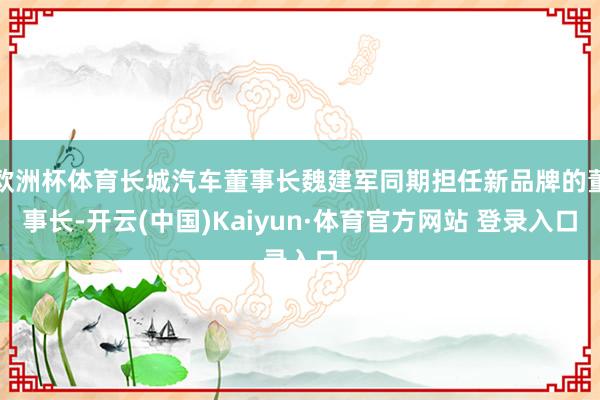 欧洲杯体育长城汽车董事长魏建军同期担任新品牌的董事长-开云(中国)Kaiyun·体育官方网站 登录入口