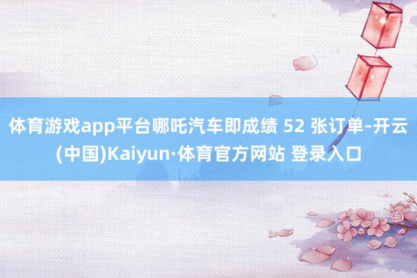 体育游戏app平台哪吒汽车即成绩 52 张订单-开云(中国)Kaiyun·体育官方网站 登录入口