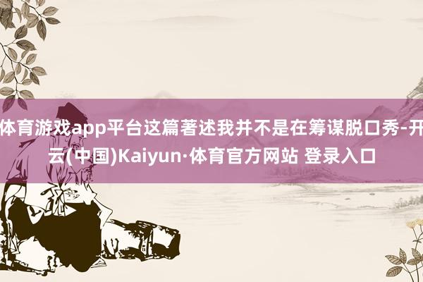 体育游戏app平台这篇著述我并不是在筹谋脱口秀-开云(中国)Kaiyun·体育官方网站 登录入口