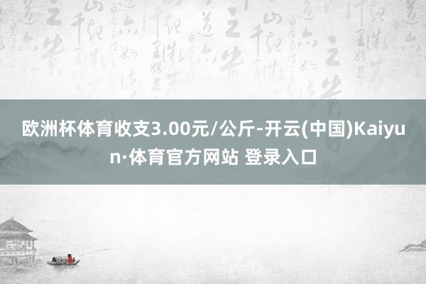 欧洲杯体育收支3.00元/公斤-开云(中国)Kaiyun·体育官方网站 登录入口