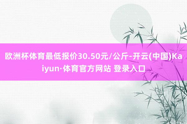 欧洲杯体育最低报价30.50元/公斤-开云(中国)Kaiyun·体育官方网站 登录入口