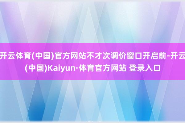 开云体育(中国)官方网站不才次调价窗口开启前-开云(中国)Kaiyun·体育官方网站 登录入口
