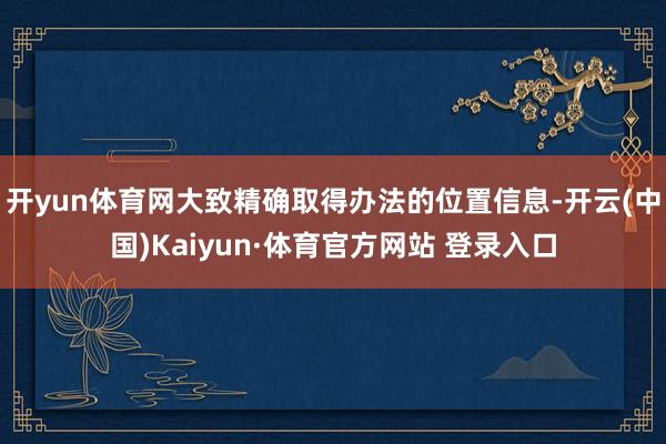 开yun体育网大致精确取得办法的位置信息-开云(中国)Kaiyun·体育官方网站 登录入口
