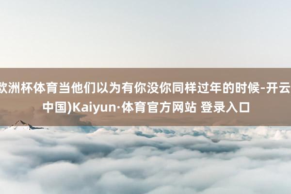 欧洲杯体育当他们以为有你没你同样过年的时候-开云(中国)Kaiyun·体育官方网站 登录入口