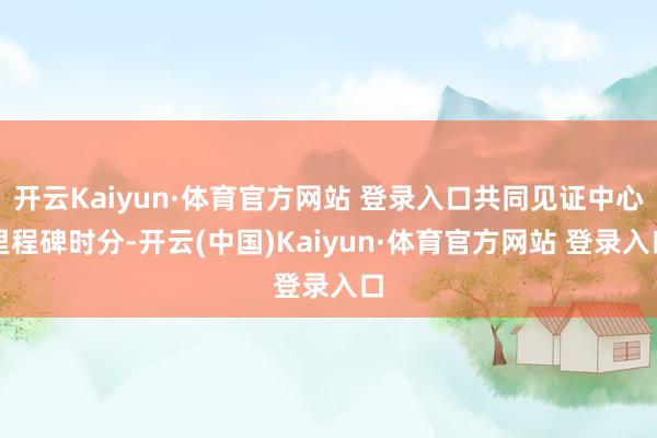 开云Kaiyun·体育官方网站 登录入口共同见证中心里程碑时分-开云(中国)Kaiyun·体育官方网站 登录入口