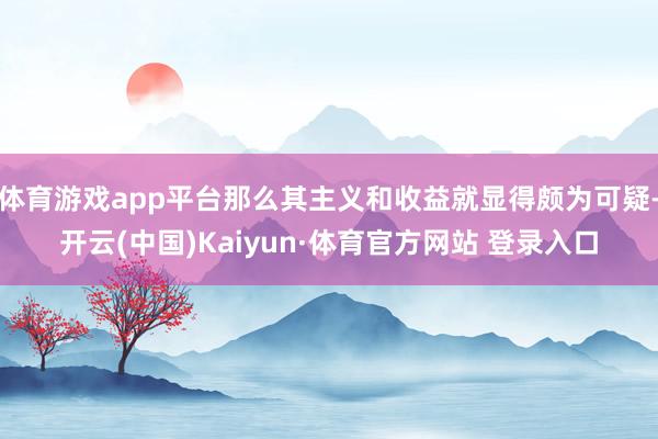 体育游戏app平台那么其主义和收益就显得颇为可疑-开云(中国)Kaiyun·体育官方网站 登录入口