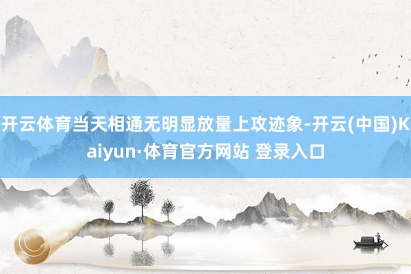 开云体育当天相通无明显放量上攻迹象-开云(中国)Kaiyun·体育官方网站 登录入口