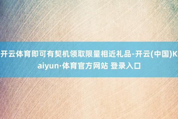 开云体育即可有契机领取限量相近礼品-开云(中国)Kaiyun·体育官方网站 登录入口