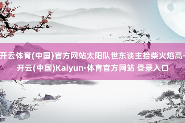 开云体育(中国)官方网站太阳队世东谈主拾柴火焰高-开云(中国)Kaiyun·体育官方网站 登录入口