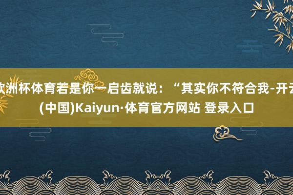 欧洲杯体育若是你一启齿就说：“其实你不符合我-开云(中国)Kaiyun·体育官方网站 登录入口