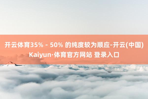 开云体育35% - 50% 的纯度较为顺应-开云(中国)Kaiyun·体育官方网站 登录入口