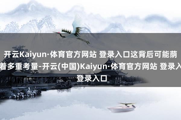 开云Kaiyun·体育官方网站 登录入口这背后可能荫藏着多重考量-开云(中国)Kaiyun·体育官方网站 登录入口