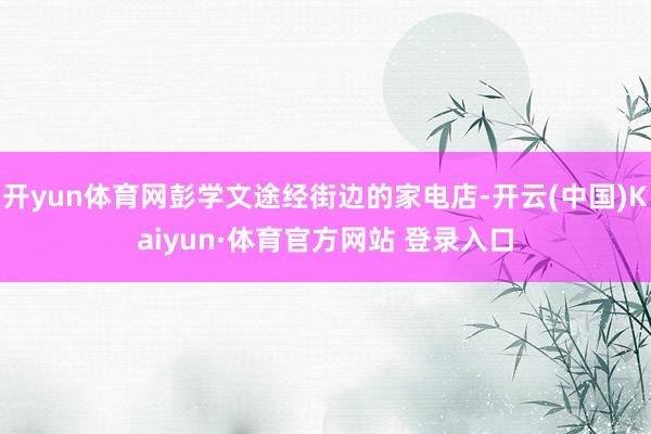 开yun体育网彭学文途经街边的家电店-开云(中国)Kaiyun·体育官方网站 登录入口