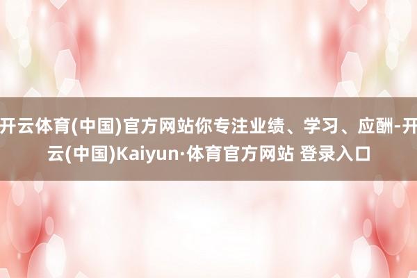 开云体育(中国)官方网站你专注业绩、学习、应酬-开云(中国)Kaiyun·体育官方网站 登录入口