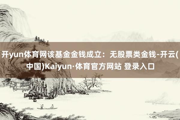 开yun体育网该基金金钱成立：无股票类金钱-开云(中国)Kaiyun·体育官方网站 登录入口