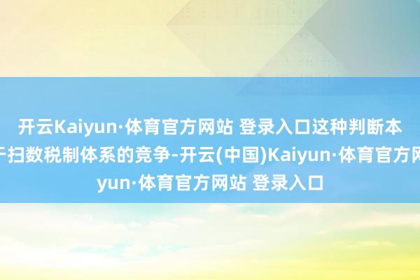 开云Kaiyun·体育官方网站 登录入口这种判断本质上是着眼于扫数税制体系的竞争-开云(中国)Kaiyun·体育官方网站 登录入口