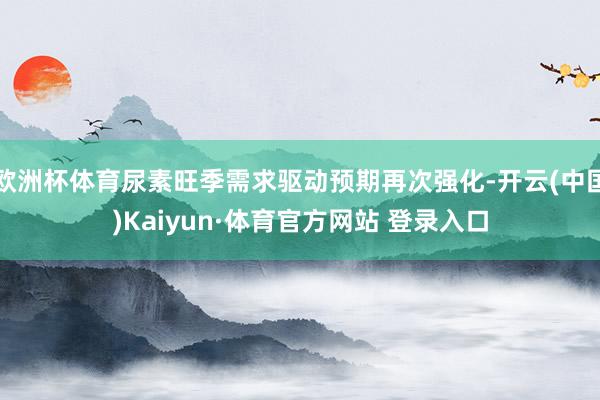 欧洲杯体育尿素旺季需求驱动预期再次强化-开云(中国)Kaiyun·体育官方网站 登录入口