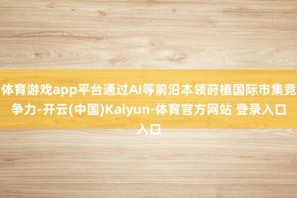 体育游戏app平台通过AI等前沿本领莳植国际市集竞争力-开云(中国)Kaiyun·体育官方网站 登录入口
