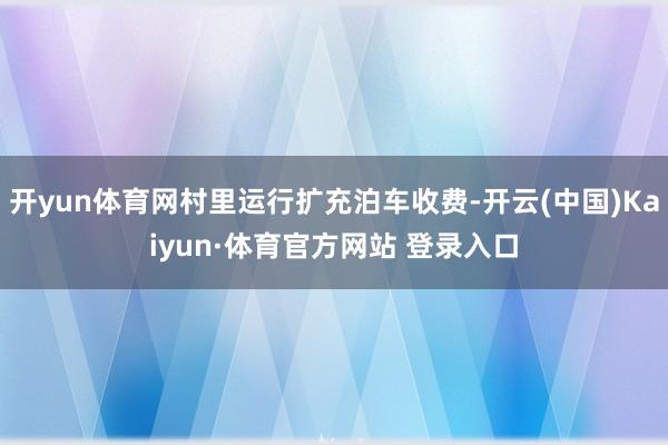 开yun体育网村里运行扩充泊车收费-开云(中国)Kaiyun·体育官方网站 登录入口