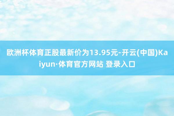 欧洲杯体育正股最新价为13.95元-开云(中国)Kaiyun·体育官方网站 登录入口