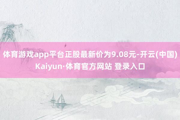 体育游戏app平台正股最新价为9.08元-开云(中国)Kaiyun·体育官方网站 登录入口