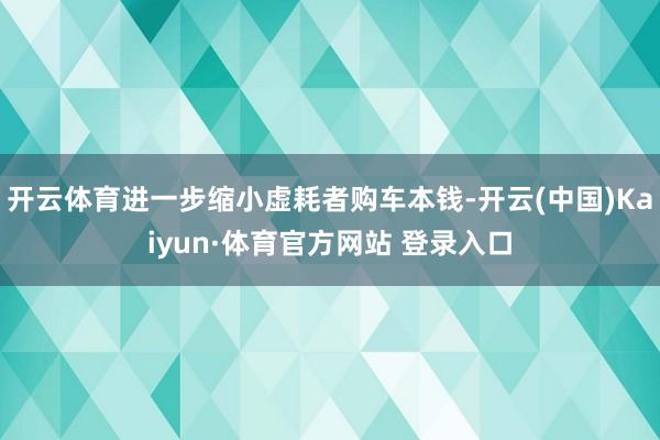 开云体育进一步缩小虚耗者购车本钱-开云(中国)Kaiyun·体育官方网站 登录入口