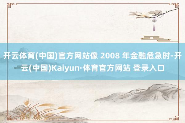 开云体育(中国)官方网站像 2008 年金融危急时-开云(中国)Kaiyun·体育官方网站 登录入口