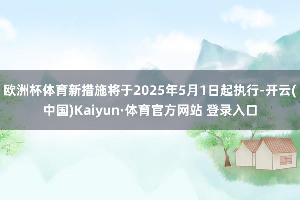 欧洲杯体育新措施将于2025年5月1日起执行-开云(中国)Kaiyun·体育官方网站 登录入口