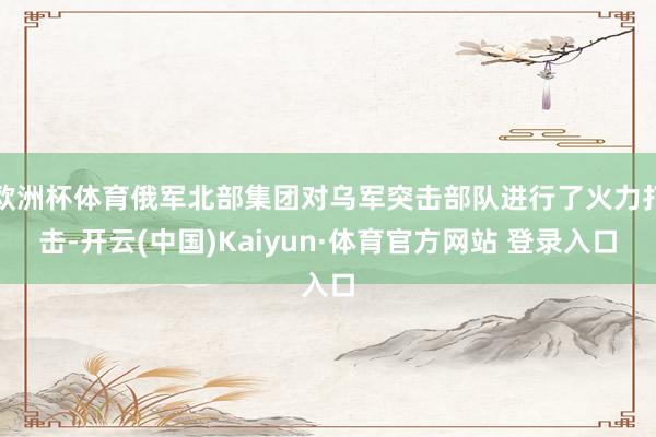 欧洲杯体育俄军北部集团对乌军突击部队进行了火力打击-开云(中国)Kaiyun·体育官方网站 登录入口