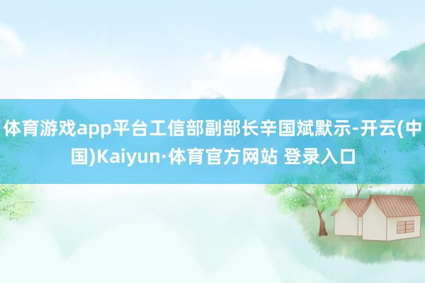 体育游戏app平台工信部副部长辛国斌默示-开云(中国)Kaiyun·体育官方网站 登录入口