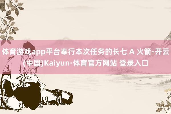 体育游戏app平台奉行本次任务的长七 A 火箭-开云(中国)Kaiyun·体育官方网站 登录入口