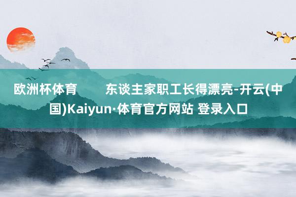 欧洲杯体育        东谈主家职工长得漂亮-开云(中国)Kaiyun·体育官方网站 登录入口