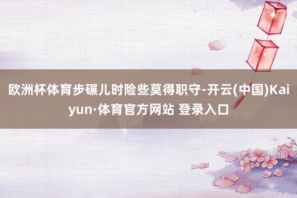 欧洲杯体育步碾儿时险些莫得职守-开云(中国)Kaiyun·体育官方网站 登录入口
