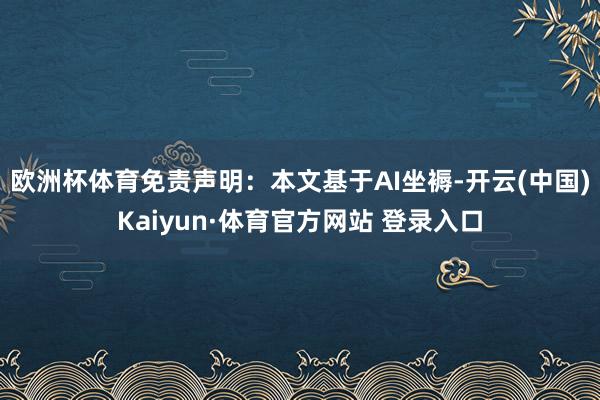 欧洲杯体育免责声明：本文基于AI坐褥-开云(中国)Kaiyun·体育官方网站 登录入口